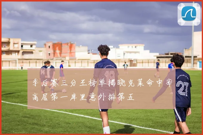 季后赛三分王榜单揭晓克莱命中率高居第一库里意外排第五