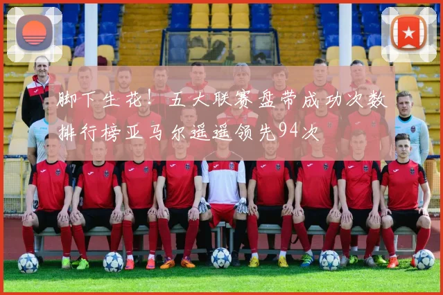 脚下生花！五大联赛盘带成功次数排行榜亚马尔遥遥领先94次