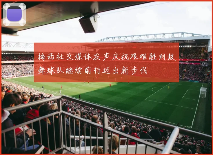梅西社交媒体发声庆祝艰难胜利鼓舞球队继续前行迈出新步伐