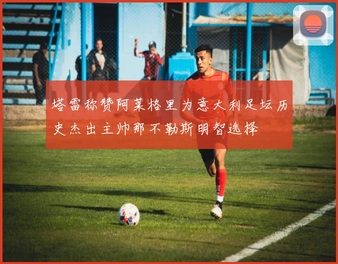 塔雷称赞阿莱格里为意大利足坛历史杰出主帅那不勒斯明智选择