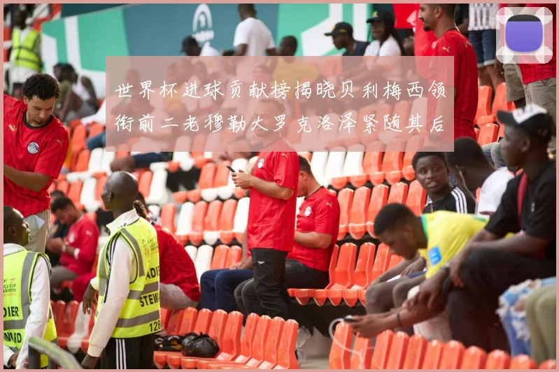 世界杯进球贡献榜揭晓贝利梅西领衔前二老穆勒大罗克洛泽紧随其后
