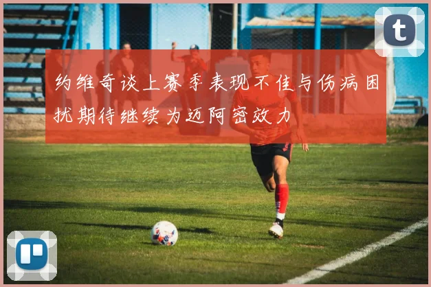 约维奇谈上赛季表现不佳与伤病困扰期待继续为迈阿密效力