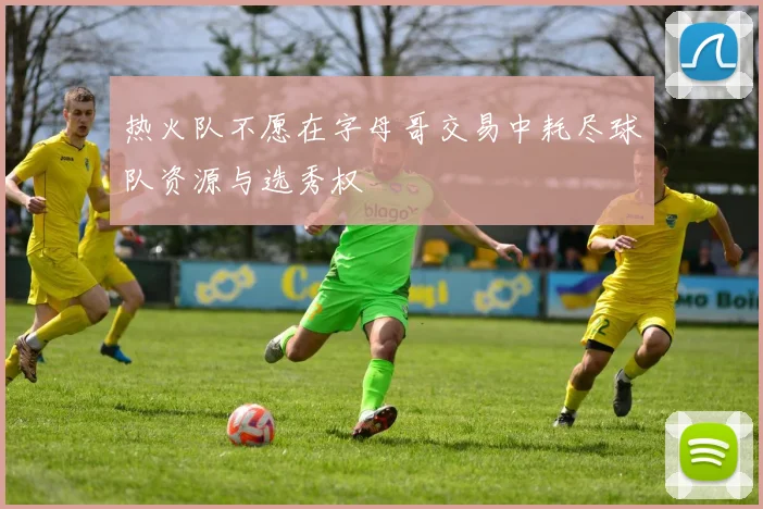 热火队不愿在字母哥交易中耗尽球队资源与选秀权