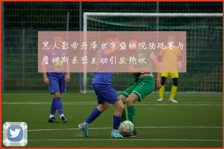黑人影帝丹泽尔华盛顿现场观赛与詹姆斯亲密互动引发热议
