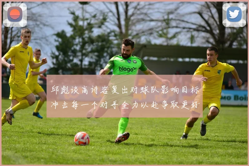 邱彪谈高诗岩复出对球队影响目标冲击每一个对手全力以赴争取更好成绩