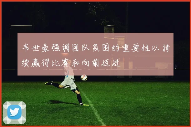 韦世豪强调团队氛围的重要性以持续赢得比赛和向前迈进