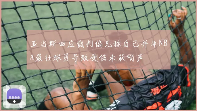 亚当斯回应裁判偏见称自己并非NBA最壮球员导致受伤未获哨声