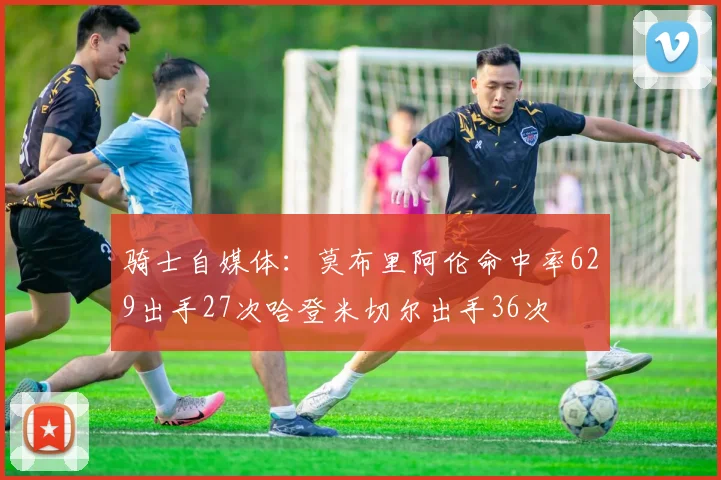 骑士自媒体：莫布里阿伦命中率629出手27次哈登米切尔出手36次