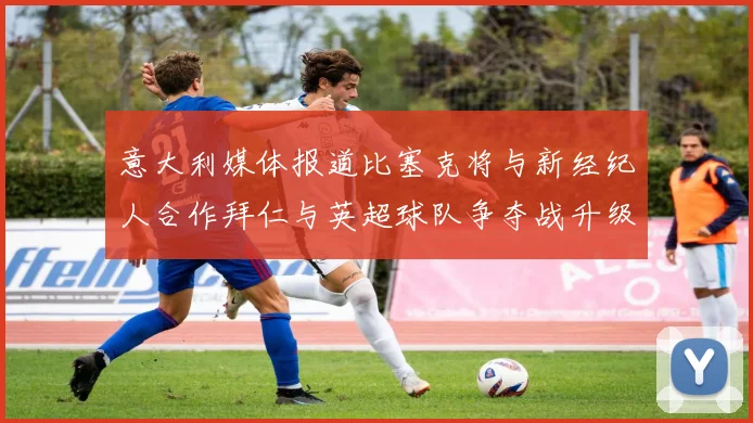 意大利媒体报道比塞克将与新经纪人合作拜仁与英超球队争夺战升级