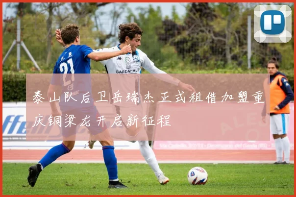 泰山队后卫岳瑞杰正式租借加盟重庆铜梁龙开启新征程