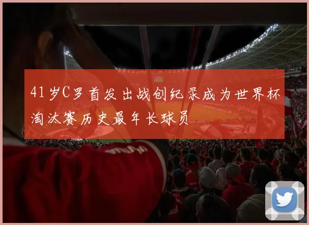 41岁C罗首发出战创纪录成为世界杯淘汰赛历史最年长球员