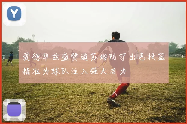 爱德华兹盛赞道苏姆防守出色投篮精准为球队注入强大活力