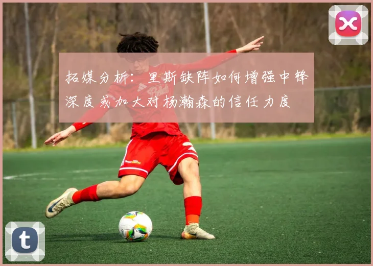 拓媒分析：里斯缺阵如何增强中锋深度或加大对杨瀚森的信任力度