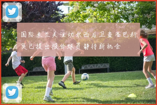 国际米兰关注切尔西后卫查洛巴科莫已提出报价球员静待新机会