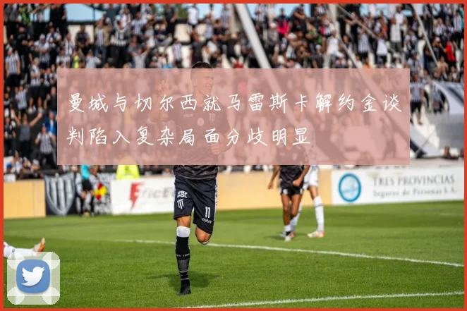 曼城与切尔西就马雷斯卡解约金谈判陷入复杂局面分歧明显