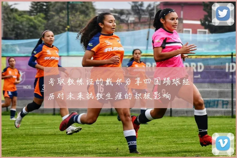 考取教练证的戴尔分享四国踢球经历对未来执教生涯的积极影响