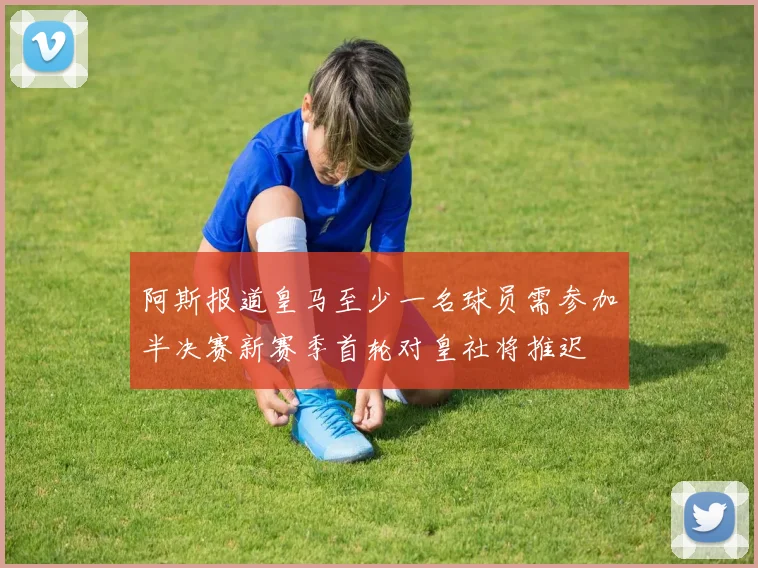 阿斯报道皇马至少一名球员需参加半决赛新赛季首轮对皇社将推迟