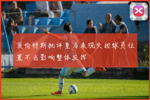 莫伦特斯批评皇马表现失控球员位置不当影响整体发挥